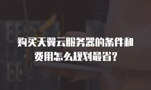 购买天翼云服务器的条件和费用怎么规划最省？