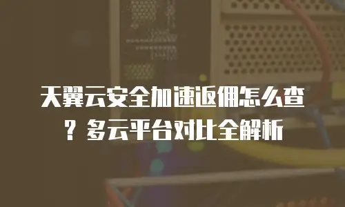 天翼云安全加速返佣怎么查？多云平台对比全解析