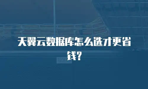 天翼云数据库怎么选才更省钱？
