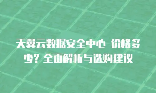 天翼云数据安全中心 价格多少？全面解析与选购建议