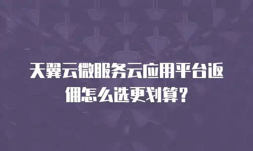天翼云微服务云应用平台返佣怎么选更划算？