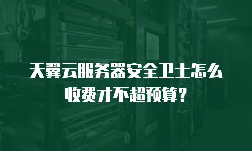 天翼云服务器安全卫士怎么收费才不超预算？