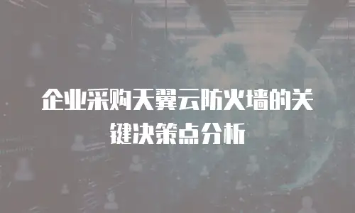 企业采购天翼云防火墙的关键决策点分析