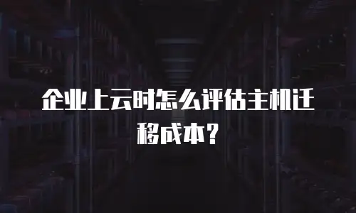 企业上云时怎么评估主机迁移成本？