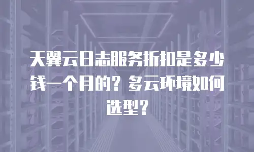 天翼云日志服务折扣是多少钱一个月的？多云环境如何选型？
