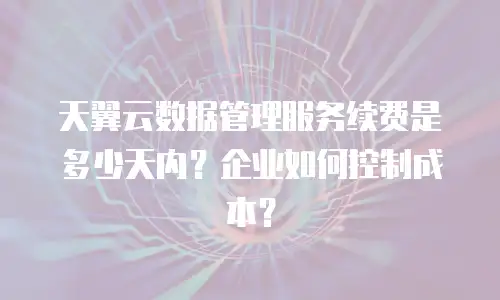 天翼云数据管理服务续费是多少天内？企业如何控制成本？