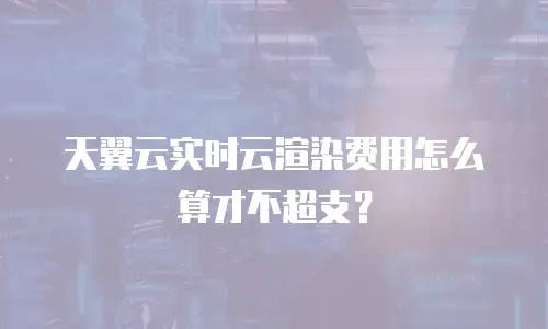 天翼云实时云渲染费用怎么算才不超支？