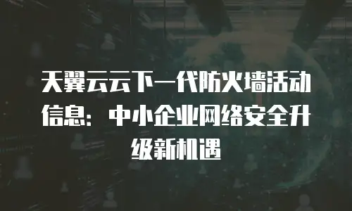 天翼云云下一代防火墙活动信息：中小企业网络安全升级新机遇