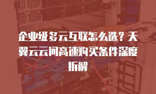 企业级多云互联怎么选？天翼云云间高速购买条件深度拆解
