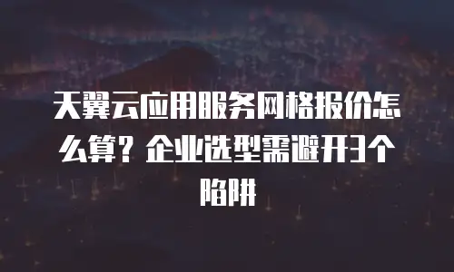 天翼云应用服务网格报价怎么算？企业选型需避开3个陷阱