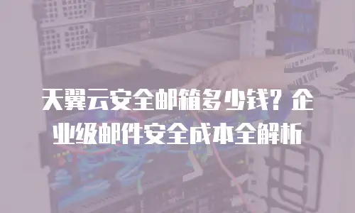 天翼云安全邮箱多少钱？企业级邮件安全成本全解析