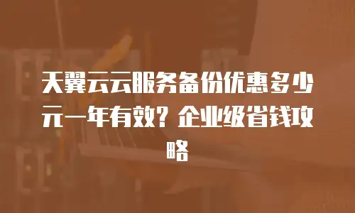 天翼云云服务备份优惠多少元一年有效？企业级省钱攻略