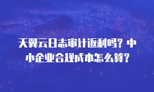 天翼云日志审计返利吗？中小企业合规成本怎么算？
