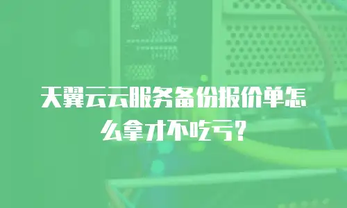 天翼云云服务备份报价单怎么拿才不吃亏？