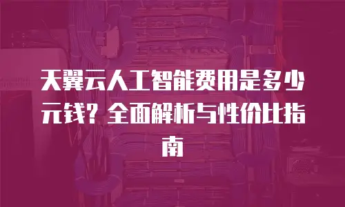 天翼云人工智能费用是多少元钱？全面解析与性价比指南