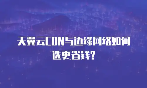 天翼云CDN与边缘网络如何选更省钱？