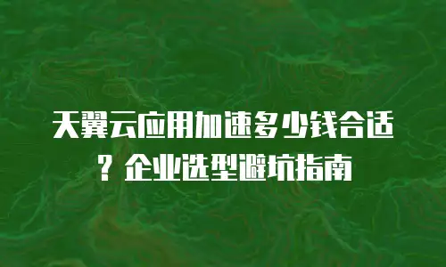 天翼云应用加速多少钱合适？企业选型避坑指南