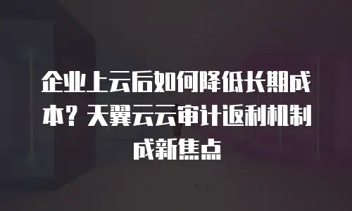 企业上云后如何降低长期成本？天翼云云审计返利机制成新焦点