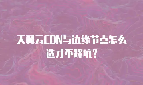 天翼云CDN与边缘节点怎么选才不踩坑？