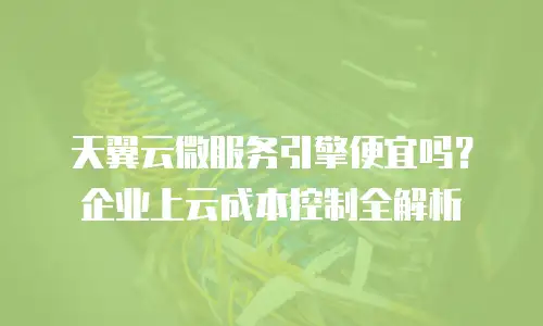 天翼云微服务引擎便宜吗？企业上云成本控制全解析