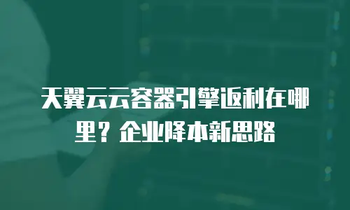 天翼云云容器引擎返利在哪里？企业降本新思路