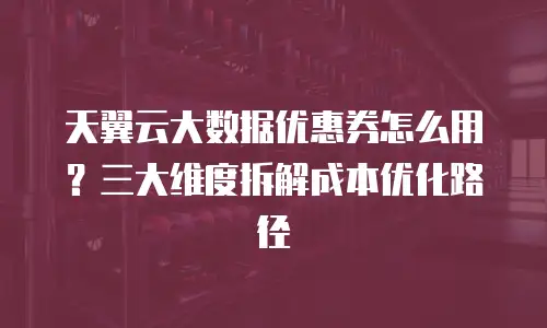 天翼云大数据优惠券怎么用？三大维度拆解成本优化路径