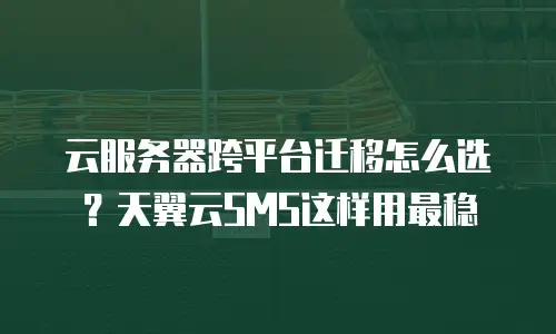 云服务器跨平台迁移怎么选？天翼云SMS这样用最稳