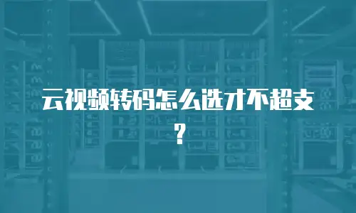 云视频转码怎么选才不超支？