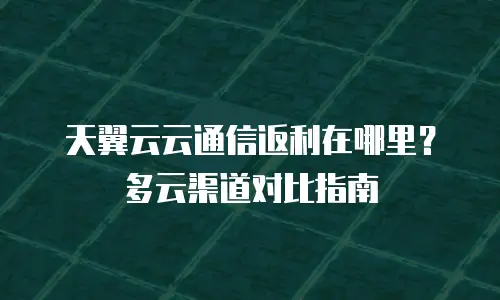 天翼云云通信返利在哪里？多云渠道对比指南