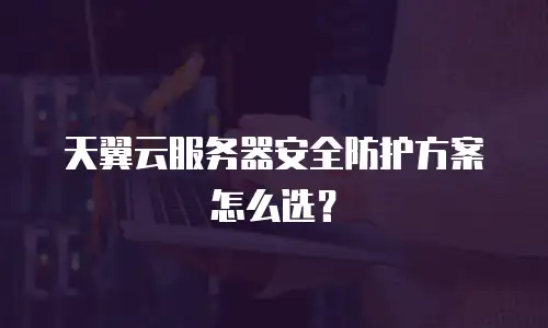 天翼云服务器安全防护方案怎么选？