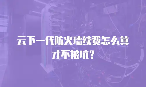云下一代防火墙续费怎么算才不被坑？