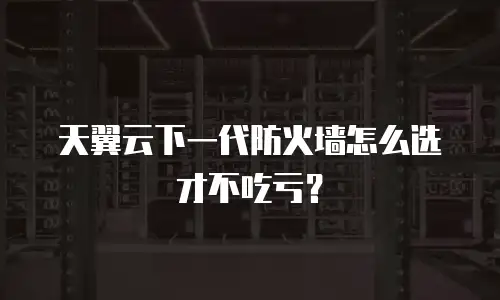 天翼云下一代防火墙怎么选才不吃亏？