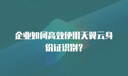 企业如何高效使用天翼云身份证识别？