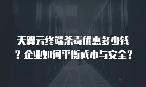 天翼云终端杀毒优惠多少钱？企业如何平衡成本与安全？