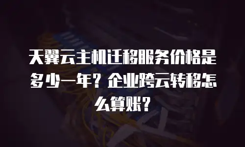 天翼云主机迁移服务价格是多少一年？企业跨云转移怎么算账？