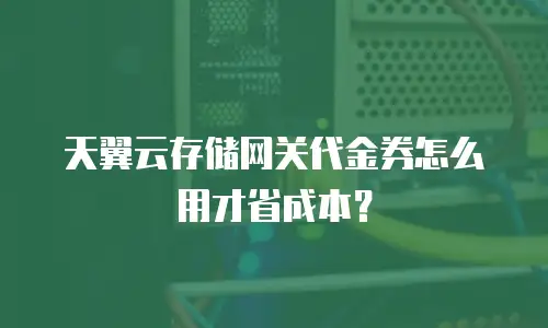 天翼云存储网关代金券怎么用才省成本？