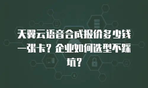 天翼云语音合成报价多少钱一张卡？企业如何选型不踩坑？