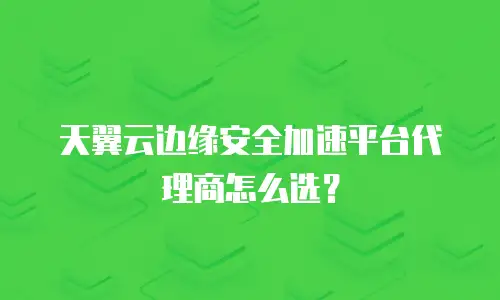 天翼云边缘安全加速平台代理商怎么选？