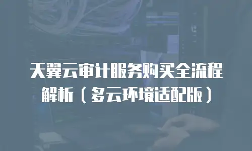 天翼云审计服务购买全流程解析（多云环境适配版）