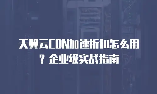 天翼云CDN加速折扣怎么用？企业级实战指南