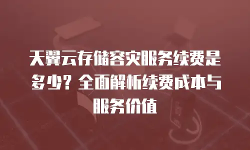 天翼云存储容灾服务续费是多少？全面解析续费成本与服务价值