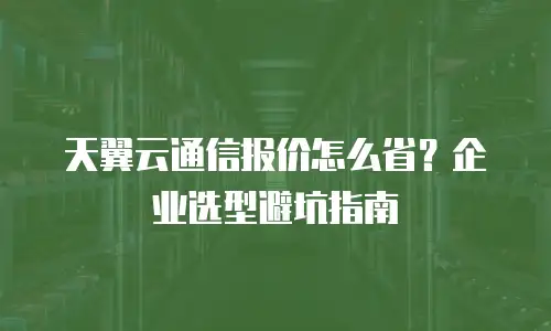 天翼云通信报价怎么省？企业选型避坑指南