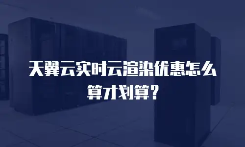 天翼云实时云渲染优惠怎么算才划算？