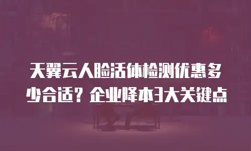 天翼云人脸活体检测优惠多少合适？企业降本3大关键点