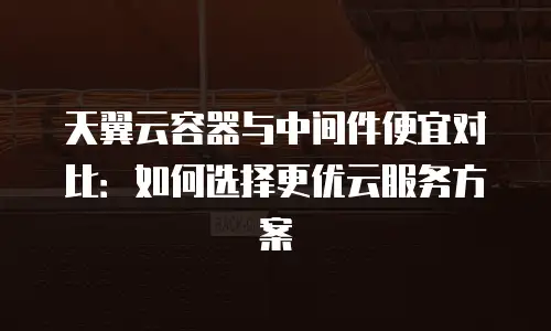 天翼云容器与中间件便宜对比：如何选择更优云服务方案