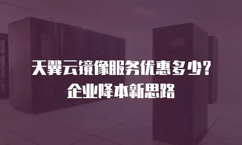 天翼云镜像服务优惠多少？企业降本新思路