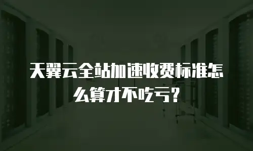 天翼云全站加速收费标准怎么算才不吃亏？