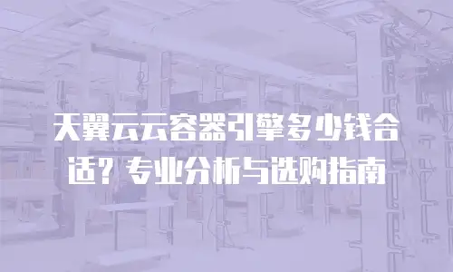 天翼云云容器引擎多少钱合适？专业分析与选购指南
