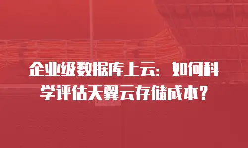 企业级数据库上云：如何科学评估天翼云存储成本？