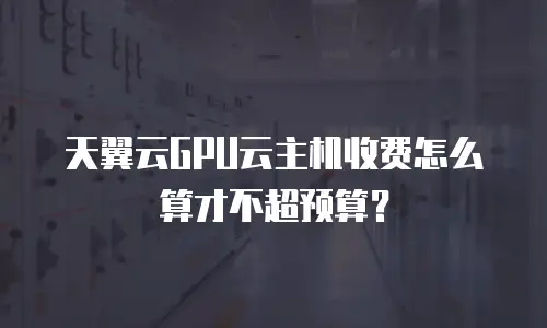 天翼云GPU云主机收费怎么算才不超预算？